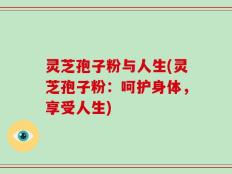 灵芝孢子粉与人生(灵芝孢子粉：呵护身体，享受人生)