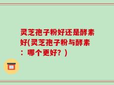 灵芝孢子粉好还是酵素好(灵芝孢子粉与酵素：哪个更好？)