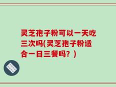 灵芝孢子粉可以一天吃三次吗(灵芝孢子粉适合一日三餐吗？)