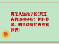 灵芝头道孢子粉(灵芝头的道孢子粉：护肝养肾、明目益智的天然营养源)