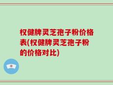 权健牌灵芝孢子粉价格表(权健牌灵芝孢子粉的价格对比)