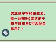 灵芝孢子粉和维生素c能一起喝吗(灵芝孢子粉与维生素C可否配合食用？)