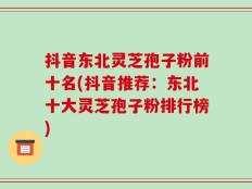 抖音东北灵芝孢子粉前十名(抖音推荐：东北十大灵芝孢子粉排行榜)
