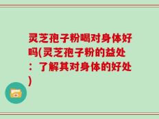 灵芝孢子粉喝对身体好吗(灵芝孢子粉的益处：了解其对身体的好处)