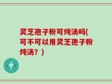 灵芝孢子粉可炖汤吗(可不可以用灵芝孢子粉炖汤？)