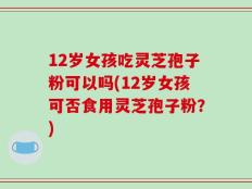 12岁女孩吃灵芝孢子粉可以吗(12岁女孩可否食用灵芝孢子粉？)