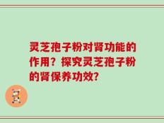 灵芝孢子粉对肾功能的作用？探究灵芝孢子粉的肾保养功效？