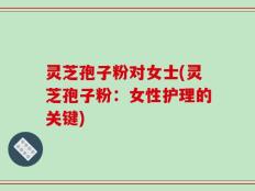 灵芝孢子粉对女士(灵芝孢子粉：女性护理的关键)