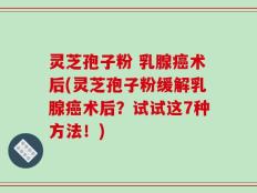 灵芝孢子粉 乳腺癌术后(灵芝孢子粉缓解乳腺癌术后？试试这7种方法！)