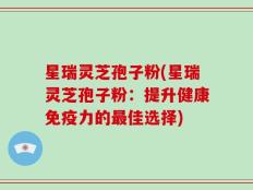 星瑞灵芝孢子粉(星瑞灵芝孢子粉：提升健康免疫力的最佳选择)