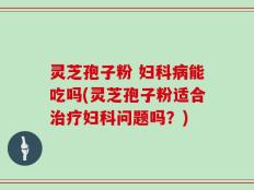灵芝孢子粉 妇科病能吃吗(灵芝孢子粉适合治疗妇科问题吗？)