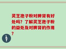 灵芝孢子粉对脾肾有好处吗？了解灵芝孢子粉的益处及对脾肾的作用？