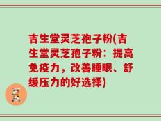 吉生堂灵芝孢子粉(吉生堂灵芝孢子粉：提高免疫力，改善睡眠、舒缓压力的好选择)