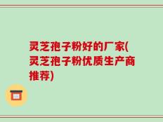 灵芝孢子粉好的厂家(灵芝孢子粉优质生产商推荐)