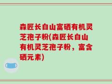 森匠长白山富硒有机灵芝孢子粉(森匠长白山有机灵芝孢子粉，富含硒元素)