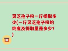 灵芝孢子粉一斤提取多少(一斤灵芝孢子粉的纯度及提取量是多少？)