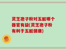 灵芝孢子粉对五脏哪个器官有益(灵芝孢子粉有利于五脏健康)