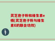 灵芝孢子粉和维生素e栖(灵芝孢子粉与维生素E的联合功效)