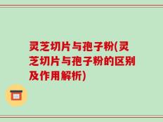 灵芝切片与孢子粉(灵芝切片与孢子粉的区别及作用解析)