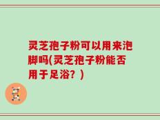 灵芝孢子粉可以用来泡脚吗(灵芝孢子粉能否用于足浴？)