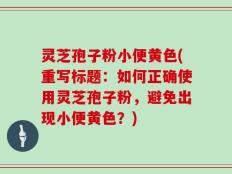 灵芝孢子粉小便黄色(重写标题：如何正确使用灵芝孢子粉，避免出现小便黄色？)