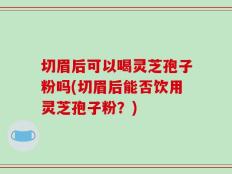 切眉后可以喝灵芝孢子粉吗(切眉后能否饮用灵芝孢子粉？)
