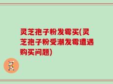 灵芝孢子粉发霉买(灵芝孢子粉受潮发霉遭遇购买问题)