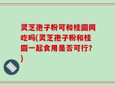 灵芝孢子粉可和桂圆同吃吗(灵芝孢子粉和桂圆一起食用是否可行？)