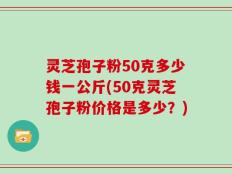 灵芝孢子粉50克多少钱一公斤(50克灵芝孢子粉价格是多少？)