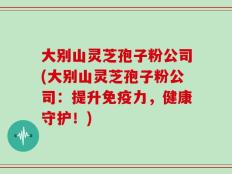大别山灵芝孢子粉公司(大别山灵芝孢子粉公司：提升免疫力，健康守护！)