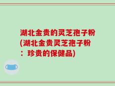 湖北金贵的灵芝孢子粉(湖北金贵灵芝孢子粉：珍贵的保健品)
