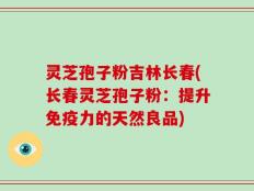 灵芝孢子粉吉林长春(长春灵芝孢子粉：提升免疫力的天然良品)