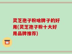 灵芝孢子粉啥牌子的好用(灵芝孢子粉十大好用品牌推荐)