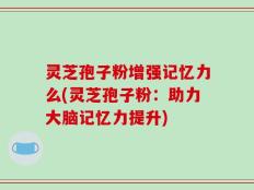 灵芝孢子粉增强记忆力么(灵芝孢子粉：助力大脑记忆力提升)