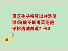 灵芝孢子粉可以冲洗阴道吗(能不能用灵芝孢子粉清洗阴道？)