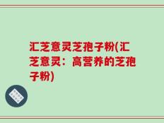 汇芝意灵芝孢子粉(汇芝意灵：高营养的芝孢子粉)