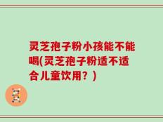 灵芝孢子粉小孩能不能喝(灵芝孢子粉适不适合儿童饮用？)