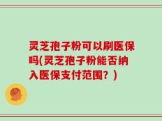灵芝孢子粉可以刷医保吗(灵芝孢子粉能否纳入医保支付范围？)