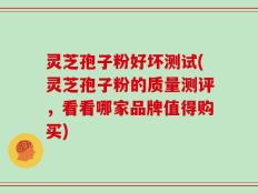 灵芝孢子粉好坏测试(灵芝孢子粉的质量测评，看看哪家品牌值得购买)