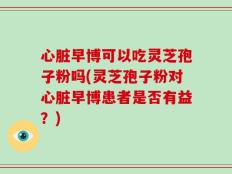 心脏早博可以吃灵芝孢子粉吗(灵芝孢子粉对心脏早博患者是否有益？)