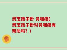 灵芝孢子粉 鼻咽癌(灵芝孢子粉对鼻咽癌有帮助吗？)