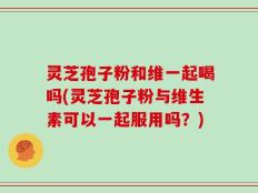 灵芝孢子粉和维一起喝吗(灵芝孢子粉与维生素可以一起服用吗？)