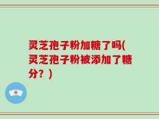 灵芝孢子粉加糖了吗(灵芝孢子粉被添加了糖分？)