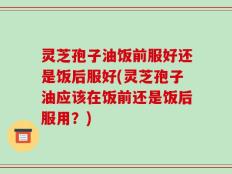 灵芝孢子油饭前服好还是饭后服好(灵芝孢子油应该在饭前还是饭后服用？)