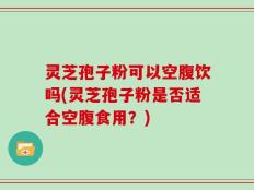 灵芝孢子粉可以空腹饮吗(灵芝孢子粉是否适合空腹食用？)