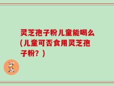 灵芝孢子粉儿童能喝么(儿童可否食用灵芝孢子粉？)
