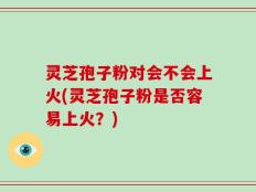 灵芝孢子粉对会不会上火(灵芝孢子粉是否容易上火？)