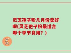灵芝孢子粉几月份卖好呢(灵芝孢子粉最适合哪个季节食用？)