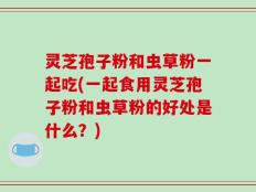灵芝孢子粉和虫草粉一起吃(一起食用灵芝孢子粉和虫草粉的好处是什么？)