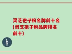 灵芝孢子粉名牌前十名(灵芝孢子粉品牌排名前十)